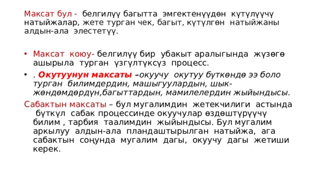 Максат бул - белгилүү багытта эмгектенүүдөн күтүлүүчү натыйжалар,  жете турган чек, багыт, күтүлгөн натыйжаны алдын-ала элестетүү.   Максат коюу- белгилүү бир убакыт аралыгында жүзөгө ашырыла турган үзгүлтүксүз процесс. . Окутуунун максаты  – окуучу окутуу б γ ткөндө ээ боло турган билимдердин, машыгуулардын, шык-жөндөмдөрдүн,багыттардын, мамилелердин жыйындысы.  Сабактын м аксаты – бул мугалимдин жетекчилиги астында бүткүл сабак процессинде окуучулар өздөштүрүүчү билим , тарбия таалимдин жыйындысы. Бул мугалим аркылуу алдын-ала пландаштырылган натыйжа, ага сабактын соңунда мугалим дагы, окуучу дагы жетиши керек. 