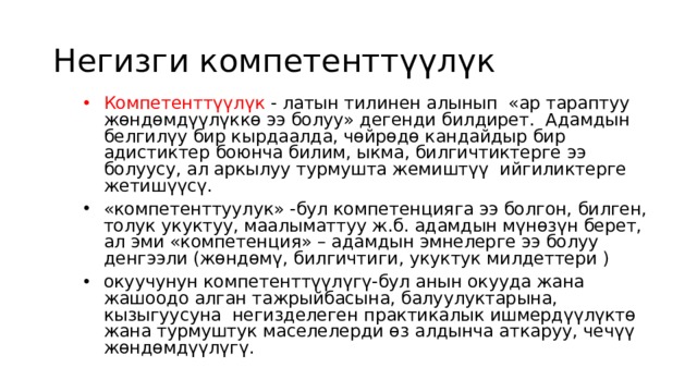 Негизги компетенттүүлүк Компетенттүүлүк - латын тилинен алынып «ар тараптуу жөндөмдүүлүккө ээ болуу» дегенди билдирет. Адамдын белгилүу бир кырдаалда, чөйрөдө кандайдыр бир адистиктер боюнча билим, ыкма, билгичтиктерге ээ болуусу, ал аркылуу турмушта жемиштүү ийгиликтерге жетишүүсү. «компетенттуулук» -бул компетенцияга ээ болгон, билген, толук укуктуу, маалыматтуу ж.б. адамдын мүнөзүн берет, ал эми «компетенция» – адамдын эмнелерге ээ болуу денгээли (жөндөмү, билгичтиги, укуктук милдеттери ) окуучунун компетенттүүлүгү-бул анын окууда жана жашоодо алган тажрыйбасына, балуулуктарына, кызыгуусуна негизделеген практикалык ишмердүүлүктө жана турмуштук маселелерди өз алдынча аткаруу, чечүү жөндөмдүүлүгү.   