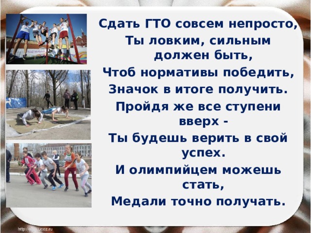 Сдать ГТО совсем непросто, Ты ловким, сильным должен быть, Чтоб нормативы победить, Значок в итоге получить. Пройдя же все ступени вверх - Ты будешь верить в свой успех. И олимпийцем можешь стать, Медали точно получать. 