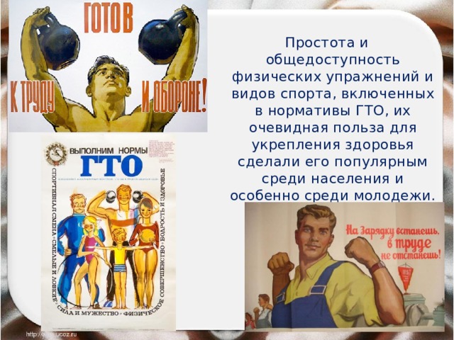 Простота и общедоступность физических упражнений и видов спорта, включенных в нормативы ГТО, их очевидная польза для укрепления здоровья сделали его популярным среди населения и особенно среди молодежи. 