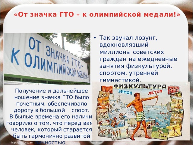  «От значка ГТО – к олимпийской медали!» Так звучал лозунг, вдохновлявший миллионы советских граждан на ежедневные занятия физкультурой, спортом, утренней гимнастикой. Получение и дальнейшее ношение значка ГТО было почетным, обеспечивало дорогу в большой спорт.  В былые времена его наличие говорило о том, что перед вами человек, который старается быть гармонично развитой личностью.  