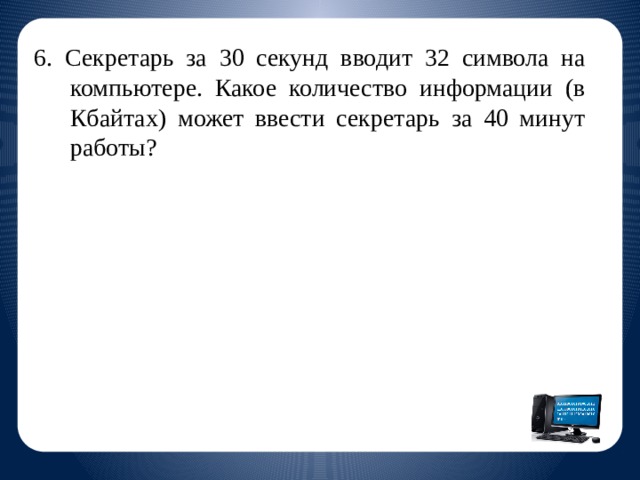 6. Секретарь за 30 секунд вводит 32 символа на компьютере. Какое количество информации (в Кбайтах) может ввести секретарь за 40 минут работы?