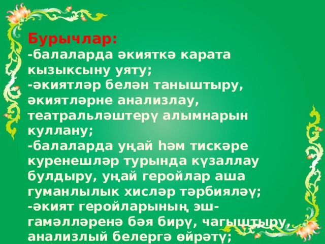 Бурычлар: -балаларда әкияткә карата кызыксыну уяту; -әкиятләр белән таныштыру, әкиятләрне анализлау, театральләштерү алымнарын куллану; -балаларда уңай һәм тискәре куренешләр турында күзаллау булдыру, уңай геройлар аша гуманлылык хисләр тәрбияләү; -әкият геройларының эш-гамәлләренә бәя бирү, чагыштыру, анализлый белергә өйрәтү; -әти-әниләргә балалар тәрбияләүдә әкиянең мөһим роль уйнавын җиткерү. 