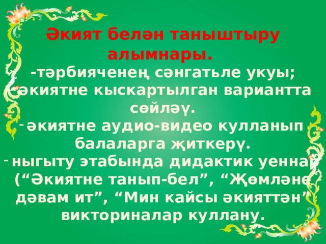 Әкият белән таныштыру алымнары. -тәрбияченең сәнгатьле укуы; әкиятне кыскартылган вариантта сөйләү. әкиятне аудио-видео кулланып балаларга җиткерү. ныгыту этабында дидактик уеннар (“Әкиятне танып-бел”, “Җөмләне дәвам ит”, “Мин кайсы әкияттән” викториналар куллану. 