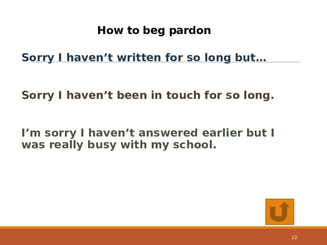 How to beg pardon   Sorry I haven’t written for so long but…  Sorry I haven’t been in touch for so long.  I’m sorry I haven’t answered earlier but I was really busy with my school. 10 