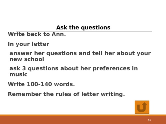 Ask the questions Write back to Ann. In your letter answer her questions and tell her about your new school ask 3 questions about her preferences in music Write 100-140 words. Remember the rules of letter writing.  14 