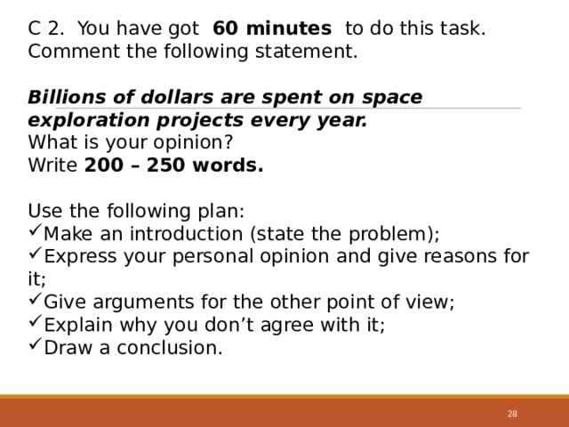 С 2. You have got 60 minutes to do this task. Comment the following statement. Billions of dollars are spent on space exploration projects every year. What is your opinion? Write 200 – 250 words. Use the following plan: Make an introduction (state the problem); Express your personal opinion and give reasons for it; Give arguments for the other point of view; Explain why you don’t agree with it; Draw a conclusion. 27 