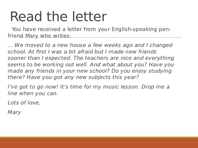 Read the letter  You have received a letter from your English-speaking pen-friend Mary who writes:  ... We moved to a new house a few weeks ago and I changed school. At first I was a bit afraid but I made new friends sooner than I expected. The teachers are nice and everything seems to be working out well. And what about you? Have you made any friends in your new school? Do you enjoy studying there? Have you got any new subjects this year?  I’ve got to go now! It’s time for my music lesson. Drop me a line when you can.  Lots of love,  Mary 
