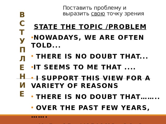 Поставить проблему и выразить свою точку зрения   В С Т У П Л Е Н И Е  State the topic /problem Nowadays, we are often told...  There is no doubt that... It seems to me that ....  I support this view for a variety of reasons  There is no doubt that……..  Over the past few years,……. There are various facts that support this opinion.  Express opinion  In my opinion………  I believe……….  Personally I think……  The way I see it…….. 