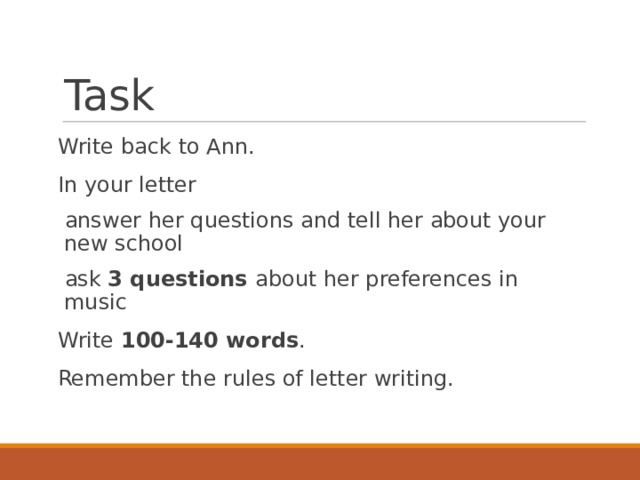 Task Write back to Ann. In your letter answer her questions and tell her about your new school ask 3 questions about her preferences in music Write 100-140 words . Remember the rules of letter writing. 