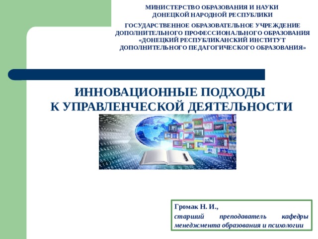 МИНИСТЕРСТВО ОБРАЗОВАНИЯ И НАУКИ ДОНЕЦКОЙ НАРОДНОЙ РЕСПУБЛИКИ  ГОСУДАРСТВЕННОЕ ОБРАЗОВАТЕЛЬНОЕ УЧРЕЖДЕНИЕ ДОПОЛНИТЕЛЬНОГО ПРОФЕССИОНАЛЬНОГО ОБРАЗОВАНИЯ «ДОНЕЦКИЙ РЕСПУБЛИКАНСКИЙ ИНСТИТУТ ДОПОЛНИТЕЛЬНОГО ПЕДАГОГИЧЕСКОГО ОБРАЗОВАНИЯ» ИННОВАЦИОННЫЕ ПОДХОДЫ К УПРАВЛЕНЧЕСКОЙ ДЕЯТЕЛЬНОСТИ Громак Н. И., старший преподаватель кафедры менеджмента образования и психологии 