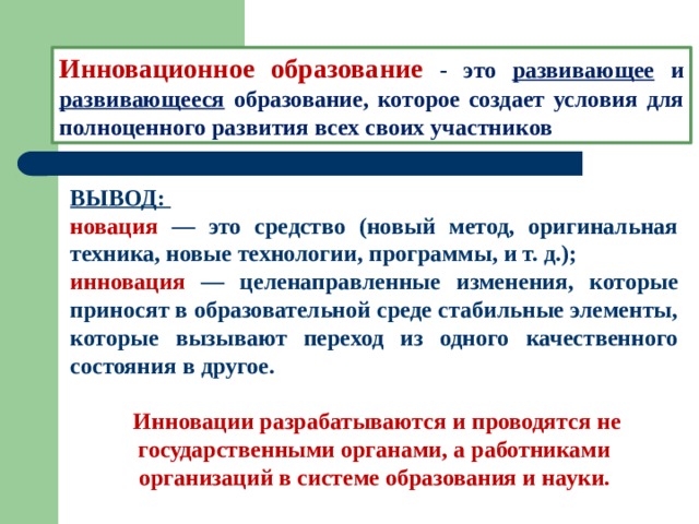 Инновационное образование - это развивающее и развивающееся образование, которое создает условия для полноценного развития всех своих участников ВЫВОД: новация — это средство (новый метод, оригинальная техника, новые технологии, программы, и т. д.); инновация — целенаправленные изменения, которые приносят в образовательной среде стабильные элементы, которые вызывают переход из одного качественного состояния в другое.   Инновации разрабатываются и проводятся не государственными органами, а работниками организаций в системе образования и науки. 