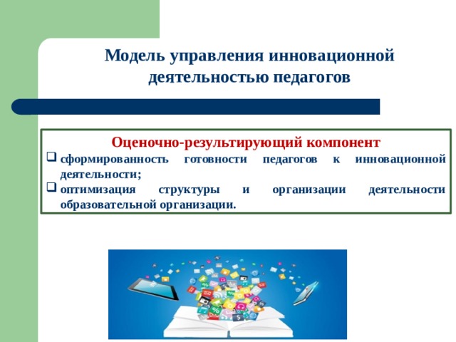 Модель управления инновационной деятельностью педагогов Оценочно-результирующий компонент сформированность готовности педагогов к инновационной деятельности; оптимизация структуры и организации деятельности образовательной организации. 