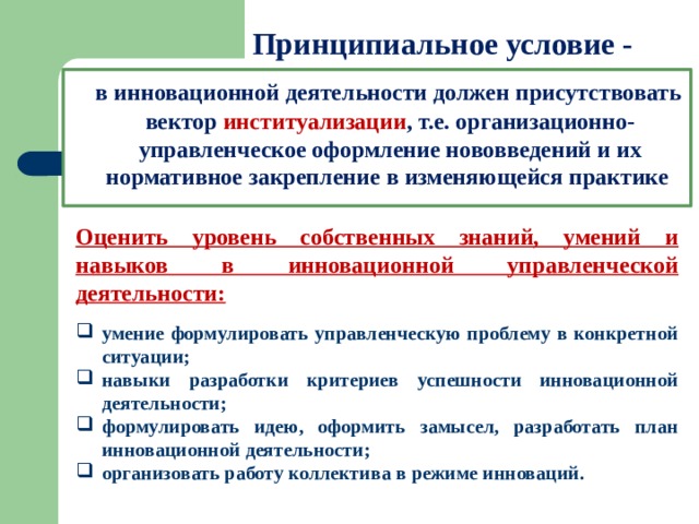 Принципиальное условие -  в инновационной деятельности должен присутствовать вектор институализации , т.е. организационно-управленческое оформление нововведений и их нормативное закрепление в изменяющейся практике Оценить уровень собственных знаний, умений и навыков в инновационной управленческой деятельности: умение формулировать управленческую проблему в конкретной ситуации; навыки разработки критериев успешности инновационной деятельности; формулировать идею, оформить замысел, разработать план инновационной деятельности; организовать работу коллектива в режиме инноваций. 