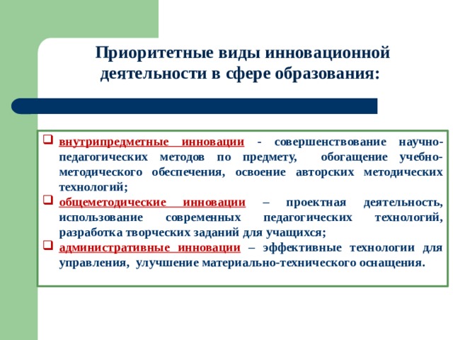 Приоритетные виды инновационной деятельности в сфере образования: внутрипредметные инновации - совершенствование научно-педагогических методов по предмету, обогащение учебно-методического обеспечения, освоение авторских методических технологий; общеметодические инновации – проектная деятельность, использование современных педагогических технологий, разработка творческих заданий для учащихся; административные инновации  – эффективные технологии для управления, улучшение материально-технического оснащения.  