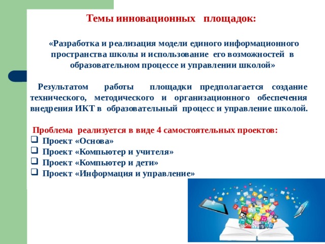 Темы инновационных площадок:   «Разработка и реализация модели единого информационного пространства школы и использование его возможностей в образовательном процессе и управлении школой»   Результатом работы площадки предполагается создание технического, методического и организационного обеспечения внедрения ИКТ в образовательный процесс и управление школой.   Проблема реализуется в виде 4 самостоятельных проектов: Проект «Основа» Проект «Компьютер и учителя» Проект «Компьютер и дети» Проект «Информация и управление» 