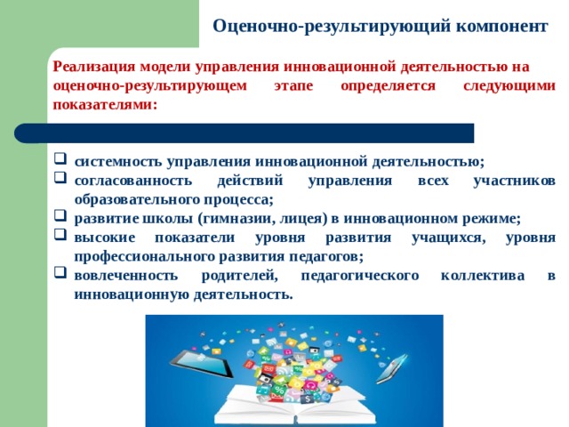 Оценочно-результирующий компонент Реализация модели управления инновационной деятельностью на оценочно-результирующем этапе определяется следующими показателями:   системность управления инновационной деятельностью; согласованность действий управления всех участников образовательного процесса; развитие школы (гимназии, лицея) в инновационном режиме; высокие показатели уровня развития учащихся, уровня профессионального развития педагогов; вовлеченность родителей, педагогического коллектива в инновационную деятельность. 