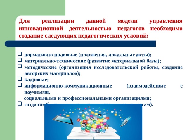 Для реализации данной модели управления инновационной деятельностью педагогов необходимо создание следующих педагогических условий: нормативно-правовые (положения, локальные акты); материально-технические (развитие материальной базы); методические (организация исследовательской работы, создание авторских материалов); кадровые; информационно-коммуникационные (взаимодействие с научными,  социальными и профессиональными организациями; создание банка данных по инновационным проектам). 