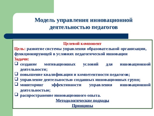 Модель управления инновационной деятельностью педагогов Целевой компонент Цель: развитие системы управления образовательной организации, функционирующей в условиях педагогической инновации Задачи: создание мотивационных условий для инновационной деятельности; повышение квалификации и компетентности педагогов; управление деятельностью созданных инновационных групп; мониторинг эффективности управления инновационной деятельностью; распространение инновационного опыта. Методологические подходы Принципы 