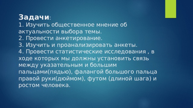 Задачи :  1. Изучить общественное мнение об актуальности выбора темы.  2. Провести анкетирование.  3. Изучить и проанализировать анкеты.  4. Провести статистические исследования , в ходе которых мы должны установить связь между указательным и большим пальцами(пядью), фалангой большого пальца правой руки(дюймом), футом (длиной шага) и ростом человека.   