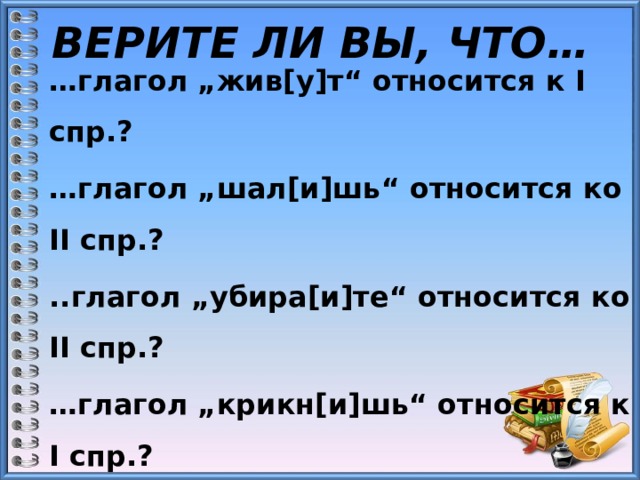 ВЕРИТЕ ЛИ ВЫ, ЧТО… … глагол „жив[у]т“ относится к I спр.? … глагол „шал[и]шь“ относится ко II спр.? ..глагол „убира[и]те“ относится ко II спр.? … глагол „крикн[и]шь“ относится к I спр.? … глагол „кле[и]шь“ относится ко II спр.? … глагол „слома[и]т“ относится к I спр.? 