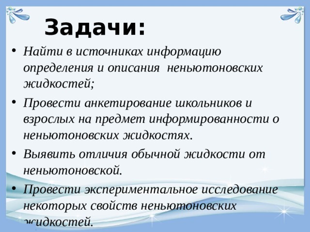 Задачи: Найти в источниках информацию определения и описания неньютоновских жидкостей; Провести анкетирование школьников и взрослых на предмет информированности о неньютоновских жидкостях. Выявить отличия обычной жидкости от неньютоновской. Провести экспериментальное исследование некоторых свойств неньютоновских жидкостей.