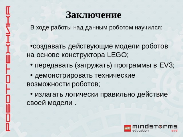 Заключение В ходе работы над данным роботом научился: создавать действующие модели роботов на основе конструктора LEGO;  передавать (загружать) программы в EV 3;  демонстрировать технические возможности роботов;  излагать логически правильно действие своей модели . 