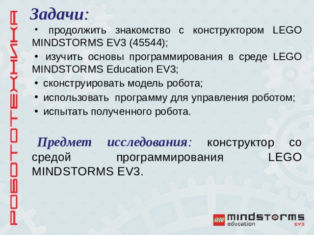 Задачи :  продолжить знакомство с конструктором LEGO MINDSTORMS EV 3 (45544);  изучить основы программирования в среде LEGO MINDSTORMS Education EV3;  сконструировать модель робота;  использовать программу для управления роботом;  испытать полученного робота.  Предмет исследования : конструктор со средой программирования LEGO MINDSTORMS EV 3. 