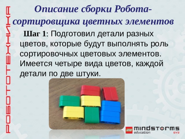 Описание сборки Робота-сортировщика цветных элементов Шаг 1 : Подготовил детали разных цветов, которые будут выполнять роль сортировочных цветовых элементов. Имеется четыре вида цветов, каждой детали по две штуки. 