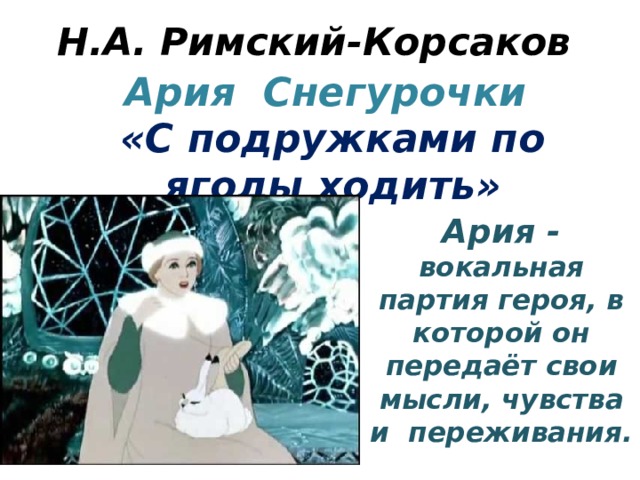 Н.А. Римский-Корсаков Ария Снегурочки  «С подружками по ягоды ходить» Ария - вокальная партия героя, в которой он передаёт свои мысли, чувства и переживания. 