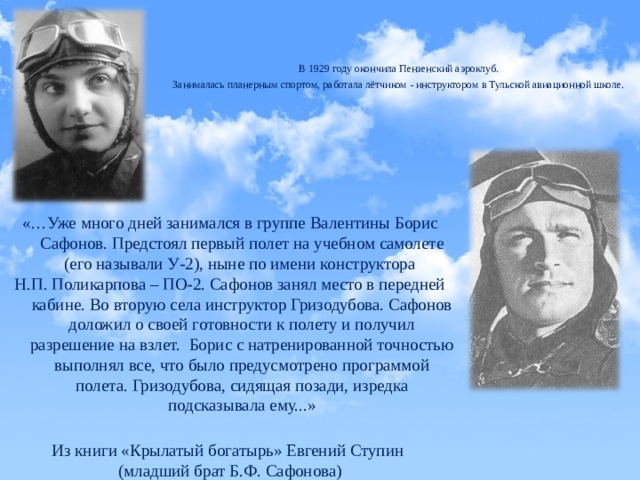 В 1929 году окончила Пензенский аэроклуб. Занималась планерным спортом, работала лётчиком - инструктором в Тульской авиационной школе. «…Уже много дней занимался в группе Валентины Борис Сафонов. Предстоял первый полет на учебном самолете (его называли У-2), ныне по имени конструктора Н.П. Поликарпова – ПО-2. Сафонов занял место в передней кабине. Во вторую села инструктор Гризодубова. Сафонов доложил о своей готовности к полету и получил разрешение на взлет. Борис с натренированной точностью выполнял все, что было предусмотрено программой полета. Гризодубова, сидящая позади, изредка подсказывала ему...» Из книги «Крылатый богатырь» Евгений Ступин (младший брат Б.Ф. Сафонова) 