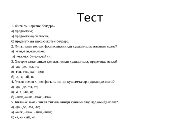 Тест 1. Фигыль нәрсәне белдерә? а) предметны; ә) предметның билгесен; б) предметның эш-хәрәкәтен белдерә. 2. Фигыльнең юклык формасына нинди кушымчалар ялганып ясала? а) -ган,-гән,-кан,-кән;  ә) -ма,-мә; б) -а,-ә,-ый,-и. 3. Хәзерге заман хикәя фигыль нинди кушымчалар ярдәмендә ясала? а) -ды,-де, -ты,-те; ә) -ган,-гән,-кан,-кән; б) -а, -ә,-ый,-и. 4. Үткән заман хикәя фигыль нинди кушымчалар ярдәмендә ясала? а) -ды,-де,-ты,-те; ә) -а,-ә,-ый,-и; б) -ачак,-әчәк, -ячак, -ячәк. 5. Киләчәк заман хикәя фигыль нинди кушымчалар ярдәмендә ясала? а) -ды,-де, -ты, -те; ә) -ачак, -әчәк, -ячак,-ячәк; б) -а, -ә, -ый, -и. 