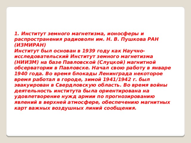 1. Институт земного магнетизма, ионосферы и распространения радиоволн им. Н. В. Пушкова РАН (ИЗМИРАН) Институт был основан в 1939 году как Научно-исследовательский Институт земного магнетизма (НИИЗМ) на базе Павловской (Слуцкой) магнитной обсерватории в Павловске. Начал свою работу в январе 1940 года. Во время блокады Ленинграда некоторое время работал в городе, зимой 1941/1942 г. был эвакуирован в Свердловскую область. Во время войны деятельность института была ориентирована на удовлетворение нужд армии по прогнозированию явлений в верхней атмосфере, обеспечению магнитных карт важных воздушных линий сообщения. 