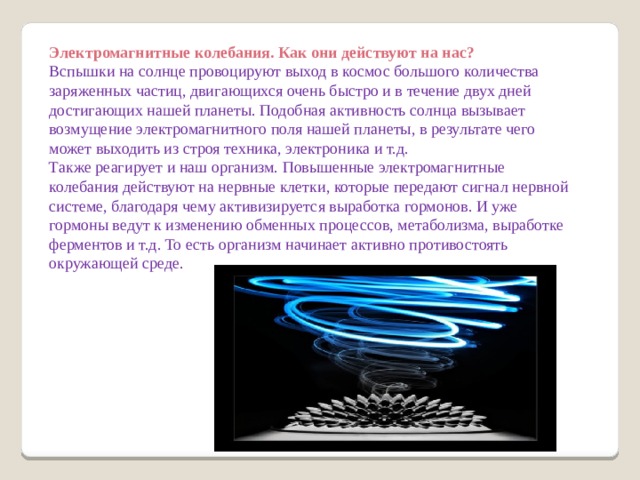 Электромагнитные колебания. Как они действуют на нас? Вспышки на солнце провоцируют выход в космос большого количества заряженных частиц, двигающихся очень быстро и в течение двух дней достигающих нашей планеты. Подобная активность солнца вызывает возмущение электромагнитного поля нашей планеты, в результате чего может выходить из строя техника, электроника и т.д. Также реагирует и наш организм. Повышенные электромагнитные колебания действуют на нервные клетки, которые передают сигнал нервной системе, благодаря чему активизируется выработка гормонов. И уже гормоны ведут к изменению обменных процессов, метаболизма, выработке ферментов и т.д. То есть организм начинает активно противостоять окружающей среде. 