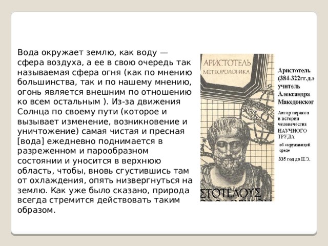 Вода окружает землю, как воду — сфера воздуха, а ее в свою очередь так называемая сфера огня (как по мнению большинства, так и по нашему мнению, огонь является внешним по отношению ко всем остальным ). Из-за движения Солнца по своему пути (которое и вызывает изменение, возникновение и уничтожение) самая чистая и пресная [вода] ежедневно поднимается в разреженном и парообразном состоянии и уносится в верхнюю область, чтобы, вновь сгустившись там от охлаждения, опять низвергнуться на землю. Как уже было сказано, природа всегда стремится действовать таким образом. 