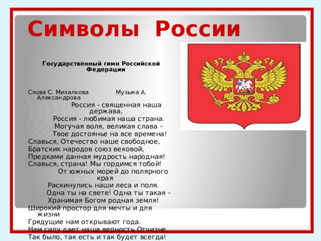 Символы России Государственный гимн Российской Федерации Слова С. Михалкова Музыка А. Александрова  Россия - священная наша держава,  Россия - любимая наша страна.  Могучая воля, великая слава –  Твое достоянье на все времена! Славься, Отечество наше свободное, Братских народов союз вековой, Предками данная мудрость народная! Славься, страна! Мы гордимся тобой!  От южных морей до полярного края  Раскинулись наши леса и поля.  Одна ты на свете! Одна ты такая –  Хранимая Богом родная земля! Широкий простор для мечты и для жизни Грядущие нам открывают года. Нам силу дает наша верность Отчизне. Так было, так есть и так будет всегда! 