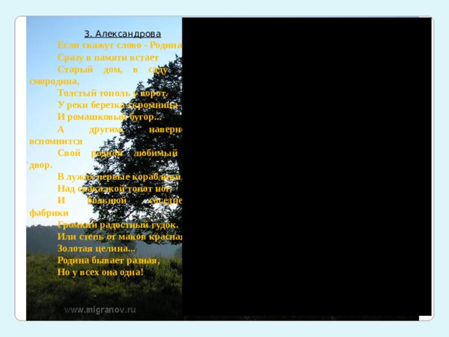 3. Александрова Если скажут слово - Родина, Сразу в памяти встает Старый дом, в саду смородина, Толстый тополь у ворот. У реки березка-скромница И ромашковый бугор... А другим, наверно, вспомнится Свой родной любимый двор. В лужах первые кораблики, Над скакалкой топот ног, И большой соседней фабрики Громкий радостный гудок. Или степь от маков красная. Золотая целина... Родина бывает разная, Но у всех она одна! 