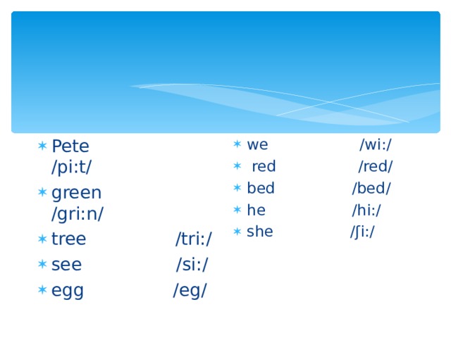 Pete /pi:t/ green /gri:n/ tree /tri:/ see /si:/ egg /eg/   we /wi:/   red /red/ bed /bed/ he /hi:/ she /ʃi:/   