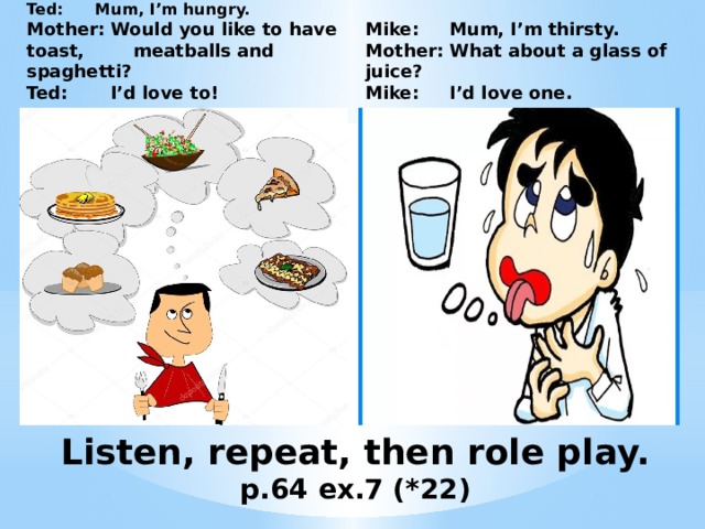 Mike: Mum, I’m thirsty.  Mother: What about a glass of juice?  Mike: I’d love one. Ted: Mum, I’m hungry.  Mother: Would you like to have toast, meatballs and spaghetti?  Ted: I’d love to! Listen, repeat, then role play.  p.64 ex.7 (*22) 