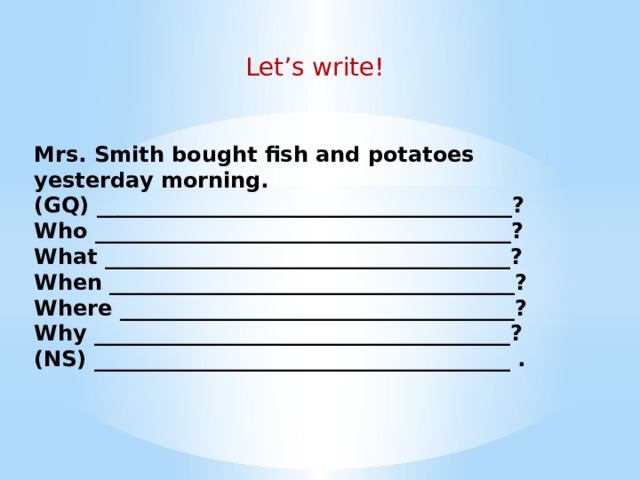 Let’s write! Mrs. Smith bought fish and potatoes yesterday morning. (GQ) _______________________________________? Who _______________________________________? What ______________________________________? When ______________________________________? Where _____________________________________? Why _______________________________________? (NS) _______________________________________ . 