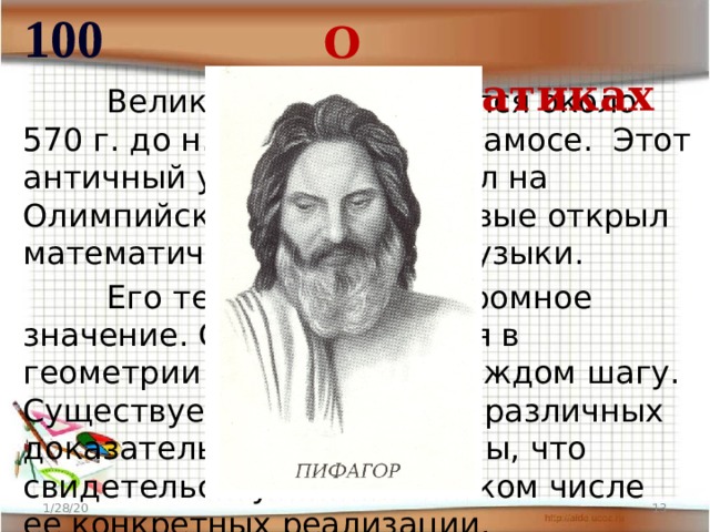 100 О математиках  Великий ученый родился около 570 г. до н.э. на острове Самосе. Этот античный ученый побеждал на Олимпийских играх и впервые открыл математическую теорию музыки.  Его теорема имеет огромное значение. Она применяется в геометрии буквально на каждом шагу. Существует около пятисот различных доказательств этой теоремы, что свидетельствует о гигантском числе ее конкретных реализации. 1/28/20  
