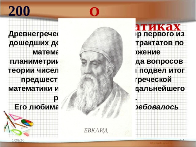 200 О математиках Древнегреческий математик, автор первого из дошедших до нас теоретических трактатов по математике. Содержит изложение планиметрии, стереометрии и ряда вопросов теории чисел. В своей работе он подвел итог предшествующему развитию греческой математики и создал фундамент дальнейшего развития математики. Его любимая фраза – «что и требовалось доказать».  1/28/20  