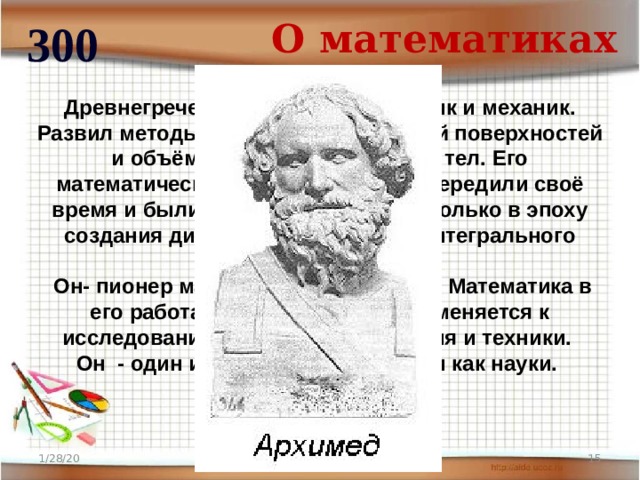 О математиках 300 Древнегреческий учёный, математик и механик. Развил методы нахождения площадей поверхностей и объёмов различных фигур и тел. Его математические работы намного опередили своё время и были правильно оценены только в эпоху создания дифференциального и интегрального исчислений.  Он- пионер математической физики. Математика в его работах систематически применяется к исследованию задач естествознания и техники. Он - один из создателей механики как науки. 1/28/20  