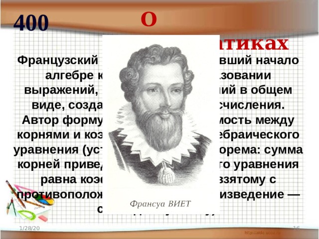 О математиках 400 Французский математик, положивший начало алгебре как науке о преобразовании выражений, о решении уравнений в общем виде, создатель буквенного исчисления. Автор формул, дающих зависимость между корнями и коэффициентами алгебраического уравнения (установленная им теорема: сумма корней приведенного квадратного уравнения равна коэффициенту при x, взятому с противоположным знаком, а произведение — свободному члену). 1/28/20  