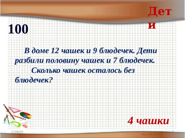 Дети 100  В доме 12 чашек и 9 блюдечек. Дети разбили половину чашек и 7 блюдечек.  Сколько чашек осталось без блюдечек? 4 чашки 1/28/20  