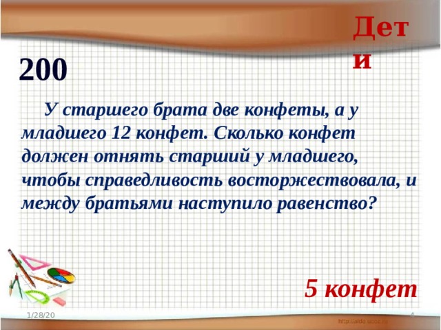 Дети 200  У старшего брата две конфеты, а у младшего 12 конфет. Сколько конфет должен отнять старший у младшего, чтобы справедливость восторжествовала, и между братьями наступило равенство? 5 конфет 1/28/20  