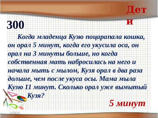 Дети 300   Когда младенца Кузю поцарапала кошка, он орал 5 минут, когда его укусила оса, он орал на 3 минуты больше, но когда собственная мать набросилась на него и начала мыть с мылом, Кузя орал в два раза дольше, чем после укуса осы. Мама мыла Кузю 11 минут. Сколько орал уже вымытый  Кузя?  5 минут 1/28/20  