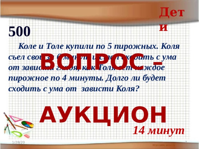 Дети 500  Коле и Толе купили по 5 пирожных. Коля съел свои за 6 минут и стал сходить с ума от зависти глядя, как Толя ест каждое пирожное по 4 минуты. Долго ли будет сходить с ума от зависти Коля? ВОПРОС –  АУКЦИОН 14 минут 1/28/20  