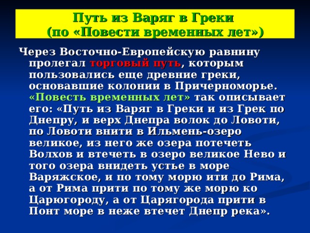 Путь из Варяг в Греки  (по «Повести временных лет») Через Восточно-Европейскую равнину пролегал торговый путь , которым пользовались еще древние греки, основавшие колонии в Причерноморье. «Повесть временных лет» так описывает его: «Путь из Варяг в Греки и из Грек по Днепру, и верх Днепра волок до Ловоти, по Ловоти внити в Ильмень-озеро великое, из него же озера потечеть Волхов и втечеть в озеро великое Нево и того озера внидеть устье в море Варяжское, и по тому морю ити до Рима, а от Рима прити по тому же морю ко Царюгороду, а от Царягорода прити в Понт море в неже втечет Днепр река». 