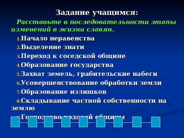 Задание учащимся: Расставьте в последовательности этапы изменений в жизни славян. Начало неравенства Выделение знати Переход к соседской общине Образование государства Захват земель, грабительские набеги Усовершенствование обработки земли Образование излишков Складывание частной собственности на землю Господство родовой общины  